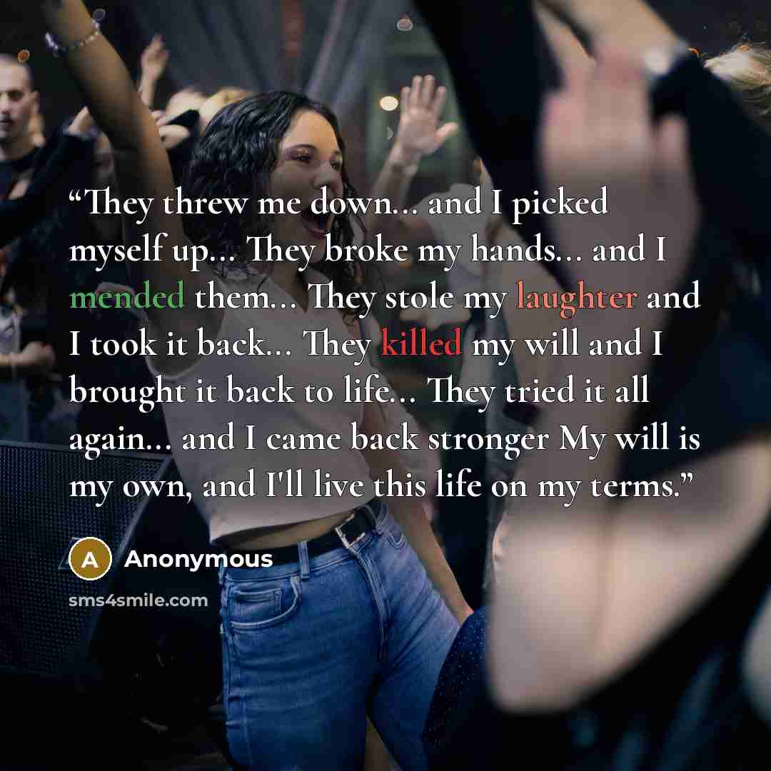 “They threw me down... and I picked myself up... They broke my hands... and I mended them... They stole my laughter and I took it back... They killed my will and I brought it back to life... They tried it all again... and I came back stronger My will is my own, and I'll live this life on my terms.” quote by Anonymous