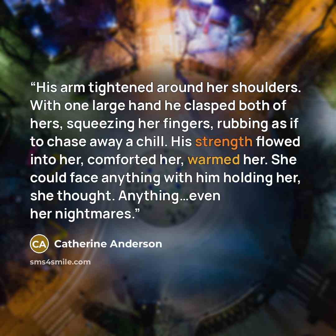 “His arm tightened around her shoulders. With one large hand he clasped both of hers, squeezing her fingers, rubbing as if to chase away a chill. His strength flowed into her, comforted her, warmed her. She could face anything with him holding her, she thought. Anything…even her nightmares.” quote by Catherine Anderson