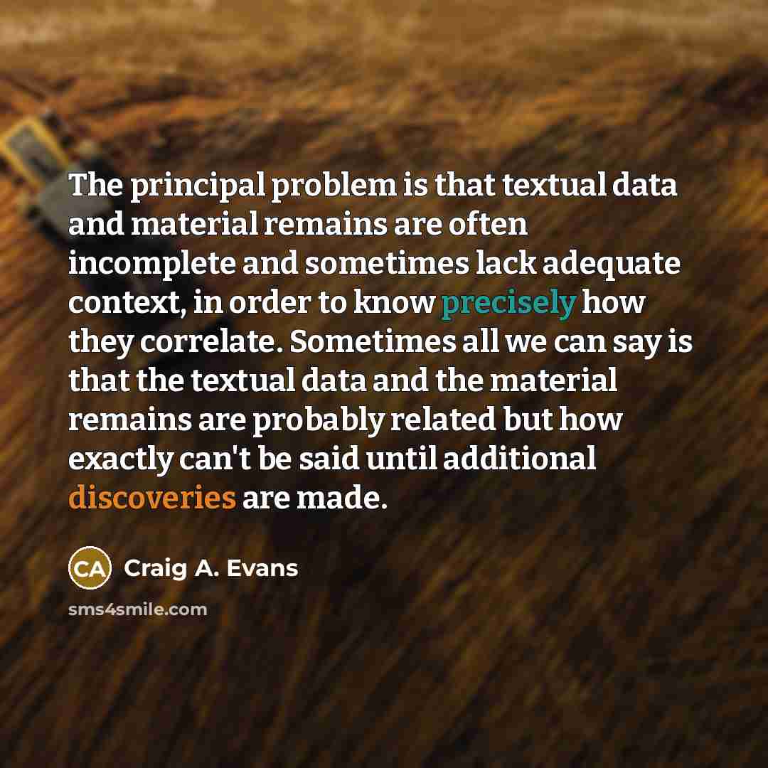 “The principal problem is that textual data and material remains are often incomplete and sometimes lack adequate context, in order to know precisely how they correlate. Sometimes all we can say is that the textual data and the material remains are probably related but how exactly can't be said…” quote by Craig A. Evans