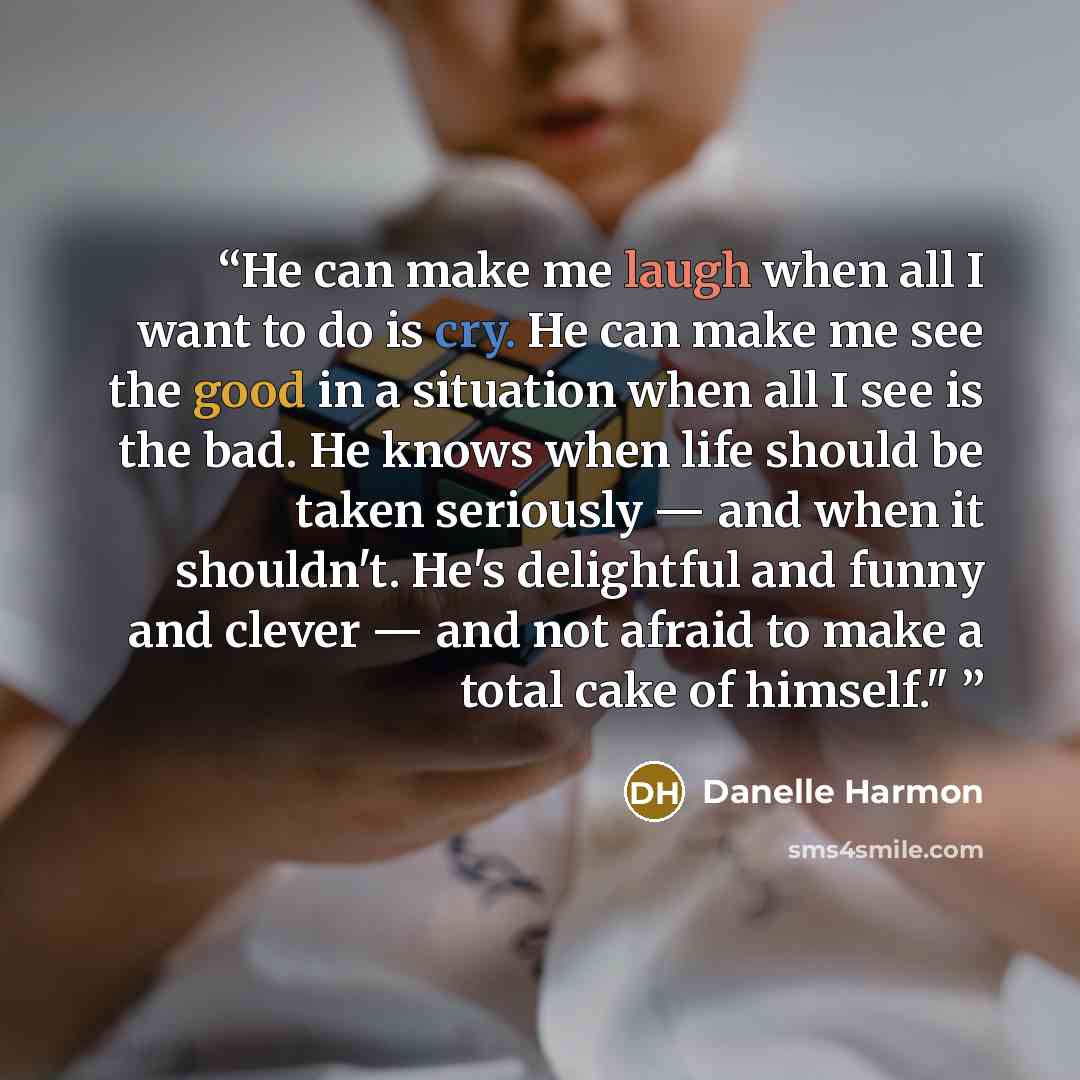 “He can make me laugh when all I want to do is cry. He can make me see the good in a situation when all I see is the bad. He knows when life should be taken seriously — and when it shouldn't. He's delightful and funny and clever — and not afraid to make a total cake of himself."” quote by Danelle Harmon