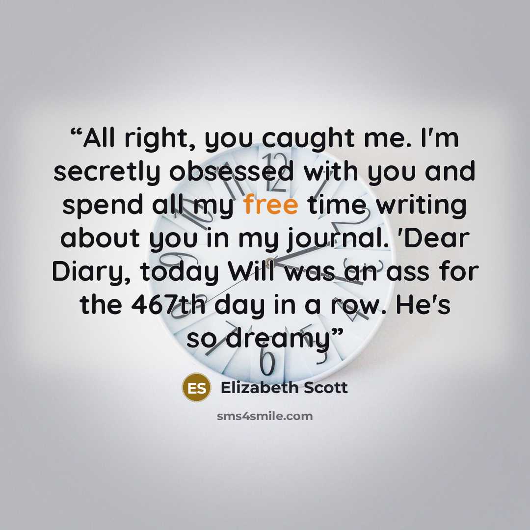 “All right, you caught me. I'm secretly obsessed with you and spend all my free time writing about you in my journal. 'Dear Diary, today Will was an ass for the 467th day in a row. He's so dreamy” quote by Elizabeth Scott