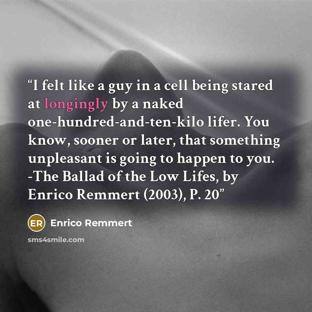 “I felt like a guy in a cell being stared at longingly by a naked one-hundred-and-ten-kilo lifer. You know, sooner or later, that something unpleasant is going to happen to you. -The Ballad of the Low Lifes, by Enrico Remmert (2003), P. 20” quote by Enrico Remmert