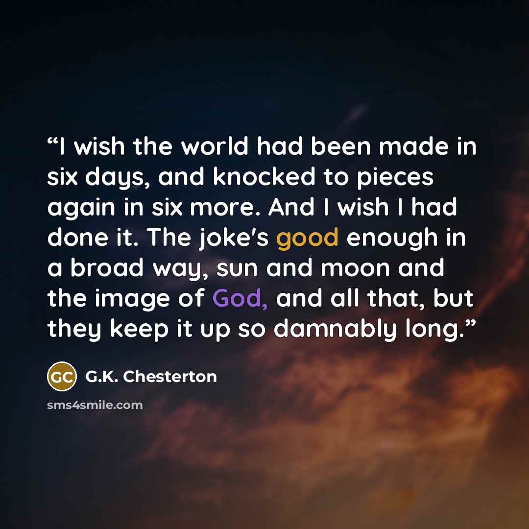 “I wish the world had been made in six days, and knocked to pieces again in six more. And I wish I had done it. The joke's good enough in a broad way, sun and moon and the image of God, and all that, but they keep it up so damnably long.” quote by G.K. Chesterton