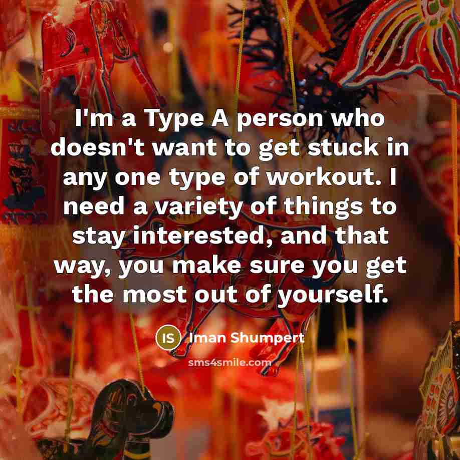 “I'm a Type A person who doesn't want to get stuck in any one type of workout. I need a variety of things to stay interested, and that way, you make sure you get the most out of yourself.” quote by Iman Shumpert