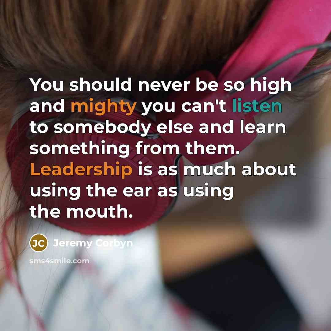 “You should never be so high and mighty you can't listen to somebody else and learn something from them. Leadership is as much about using the ear as using the mouth.” quote by Jeremy Corbyn