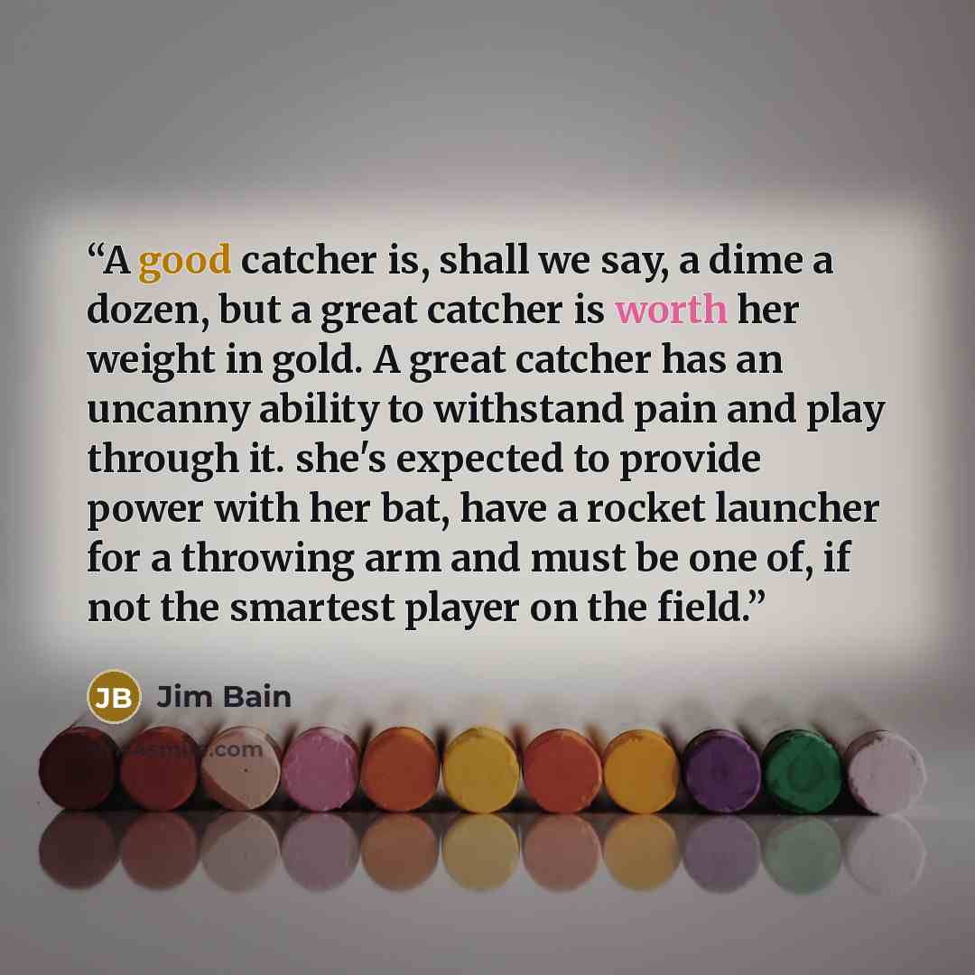 “A good catcher is, shall we say, a dime a dozen, but a great catcher is worth her weight in gold. A great catcher has an uncanny ability to withstand pain and play through it. she's expected to provide power with her bat, have a rocket launcher for a throwing arm and must be one of, if not the…” quote by Jim Bain