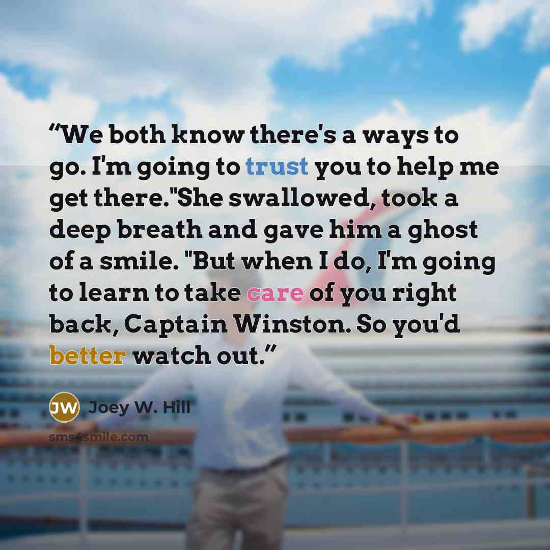 “We both know there's a ways to go. I'm going to trust you to help me get there."She swallowed, took a deep breath and gave him a ghost of a smile. "But when I do, I'm going to learn to take care of you right back, Captain Winston. So you'd better watch out.” quote by Joey W. Hill