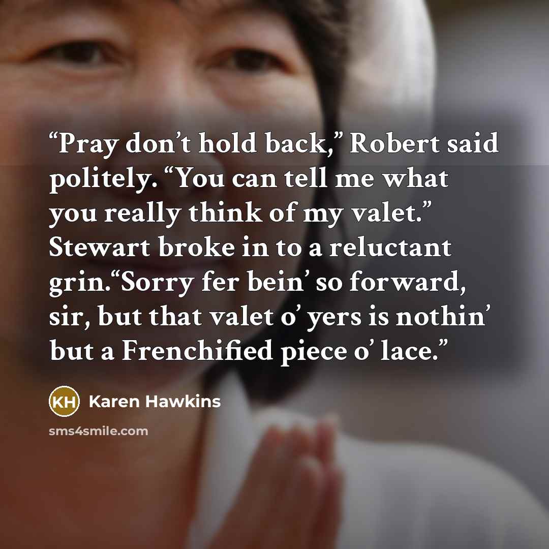 “Pray don’t hold back,” Robert said politely. “You can tell me what you really think of my valet.” Stewart broke in to a reluctant grin.“Sorry fer bein’ so forward, sir, but that valet o’ yers is nothin’ but a Frenchified piece o’ lace.” quote by Karen Hawkins