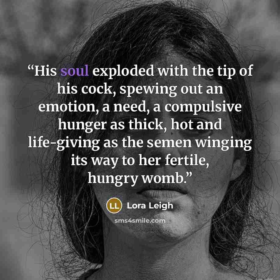 “His soul exploded with the tip of his cock, spewing out an emotion, a need, a compulsive hunger as thick, hot and life-giving as the semen winging its way to her fertile, hungry womb.” quote by Lora Leigh