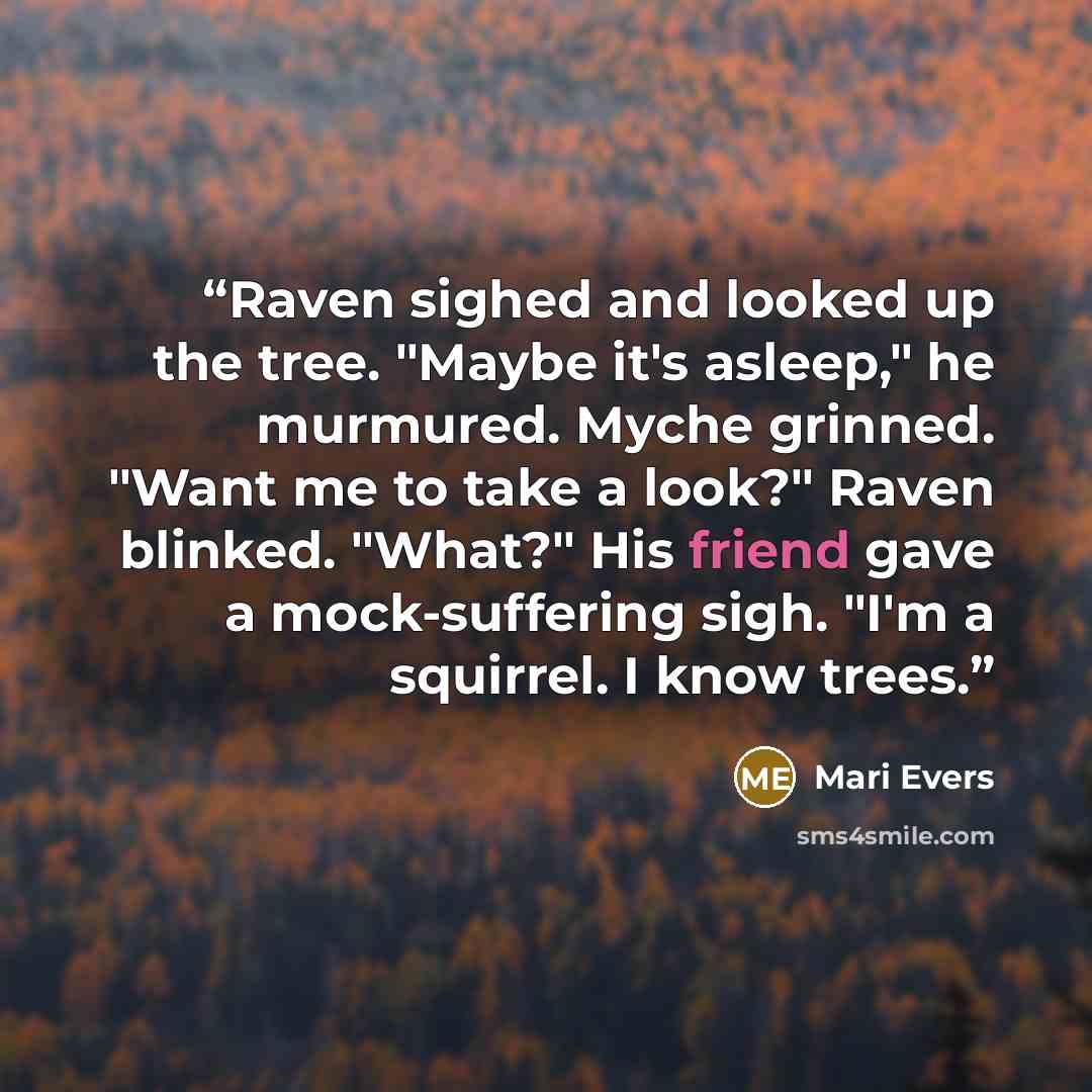 “Raven sighed and looked up the tree. "Maybe it's asleep," he murmured. Myche grinned. "Want me to take a look?" Raven blinked. "What?" His friend gave a mock-suffering sigh. "I'm a squirrel. I know trees.” quote by Mari Evers