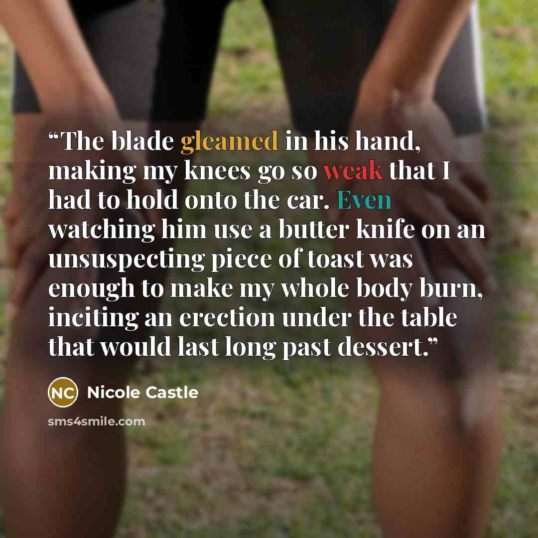 “The blade gleamed in his hand, making my knees go so weak that I had to hold onto the car. Even watching him use a butter knife on an unsuspecting piece of toast was enough to make my whole body burn, inciting an erection under the table that would last long past dessert.” quote by Nicole Castle