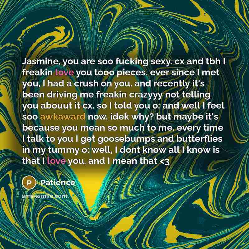 “Jasmine, you are soo fucking sexy. cx and tbh I freakin love you tooo pieces. ever since I met you, I had a crush on you. and recently it's been driving me freakin crazyyy not telling you abouut it cx. so I told you o: and well I feel soo awkaward now, idek why? but maybe it's because you mean so…” quote by Patience