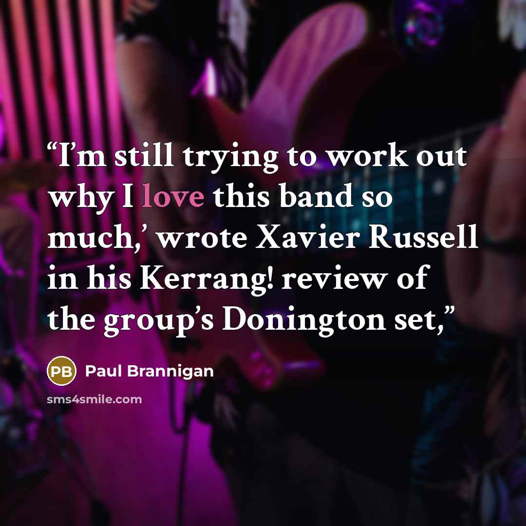 “I’m still trying to work out why I love this band so much,’ wrote Xavier Russell in his Kerrang! review of the group’s Donington set,” quote by Paul Brannigan