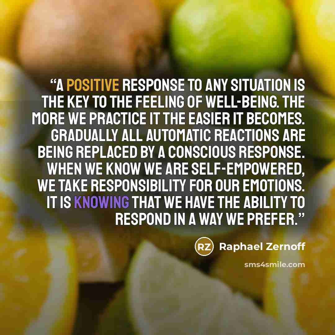 “A positive response to any situation is the key to the feeling of well-being. The more we practice it the easier it becomes. Gradually all automatic reactions are being replaced by a conscious response. When we know we are self-empowered, we take responsibility for our emotions. It is knowing that…” quote by Raphael Zernoff