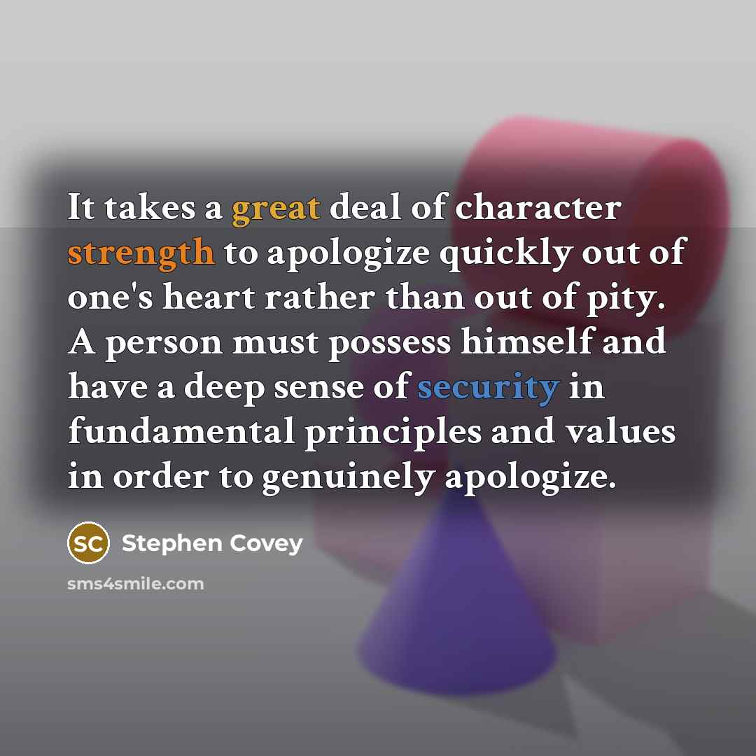 “It takes a great deal of character strength to apologize quickly out of one's heart rather than out of pity. A person must possess himself and have a deep sense of security in fundamental principles and values in order to genuinely apologize.” quote by Stephen Covey