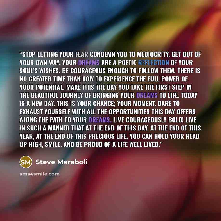 “Stop letting your fear condemn you to mediocrity. Get out of your own way. Your dreams are a poetic reflection of your soul’s wishes. Be courageous enough to follow them. There is no greater time than now to experience the full power of your potential. Make this the day you take the first step in…” quote by Steve Maraboli