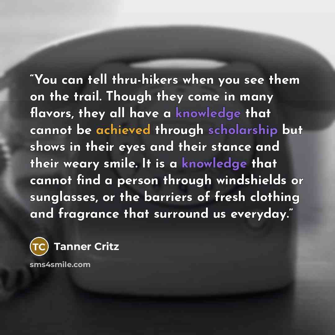 “You can tell thru-hikers when you see them on the trail. Though they come in many flavors, they all have a knowledge that cannot be achieved through scholarship but shows in their eyes and their stance and their weary smile. It is a knowledge that cannot find a person through windshields or…” quote by Tanner Critz
