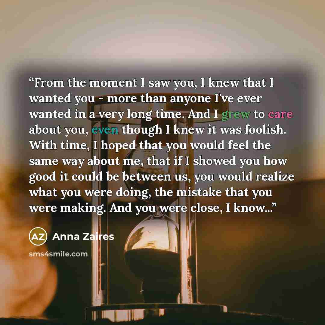 “From the moment I saw you, I knew that I wanted you - more than anyone I've ever wanted in a very long time. And I grew to care about you, even though I knew it was foolish. With time, I hoped that you would feel the same way about me, that if I showed you how good it could be between us, you…” quote by Anna Zaires