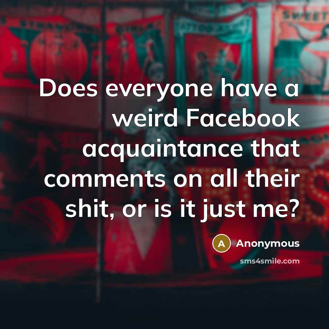 “Does everyone have a weird Facebook acquaintance that comments on all their shit, or is it just me?” quote by Anonymous