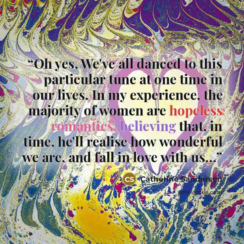 “Oh yes, We've all danced to this particular tune at one time in our lives. In my experience, the majority of women are hopeless romantics, believing that, in time, he'll realise how wonderful we are, and fall in love with us…” quote by Catherine Sanderson