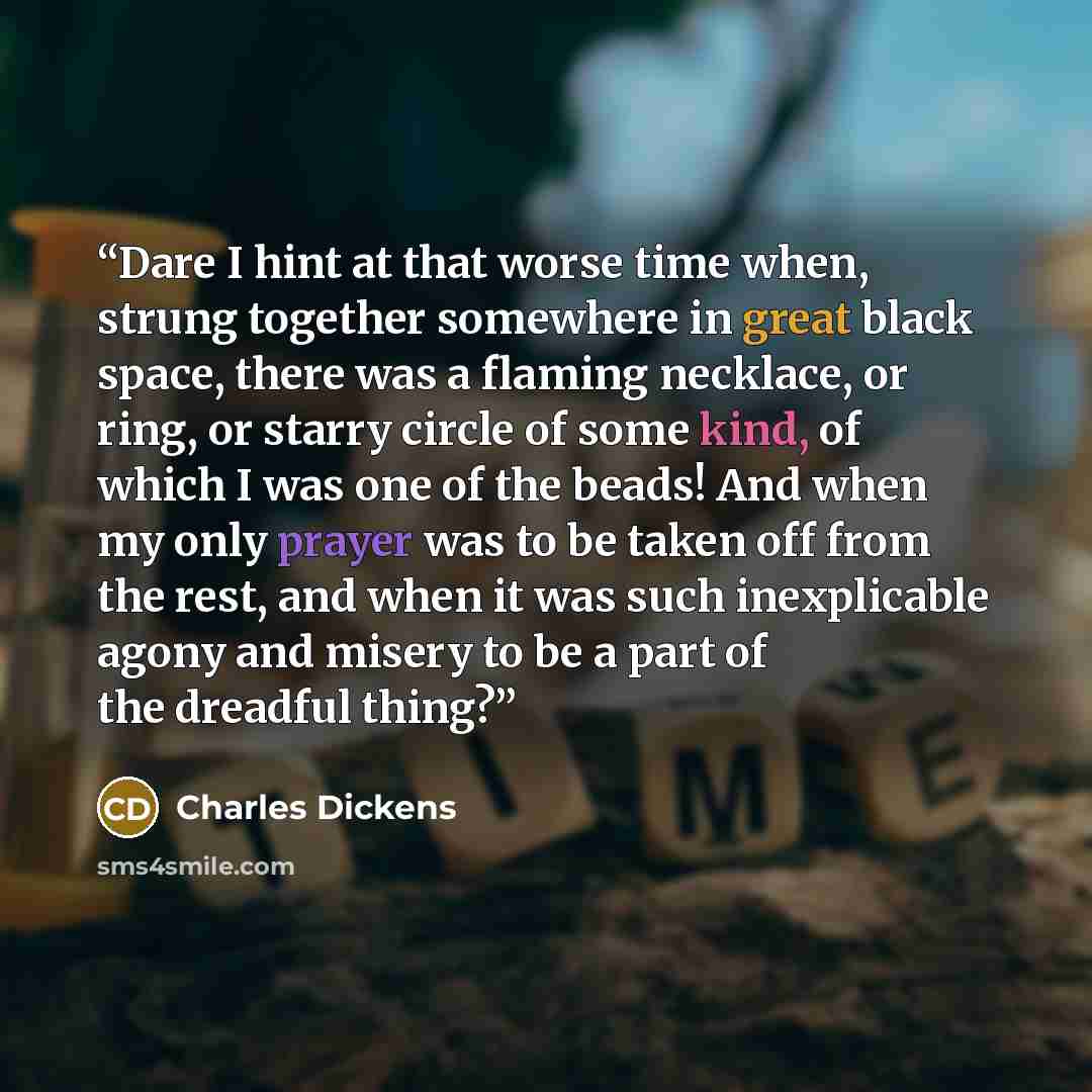 “Dare I hint at that worse time when, strung together somewhere in great black space, there was a flaming necklace, or ring, or starry circle of some kind, of which I was one of the beads! And when my only prayer was to be taken off from the rest, and when it was such inexplicable agony and misery…” quote by Charles Dickens