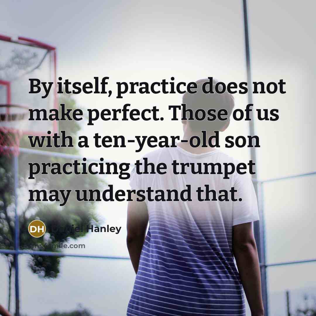 “By itself, practice does not make perfect. Those of us with a ten-year-old son practicing the trumpet may understand that.” quote by Daniel Hanley