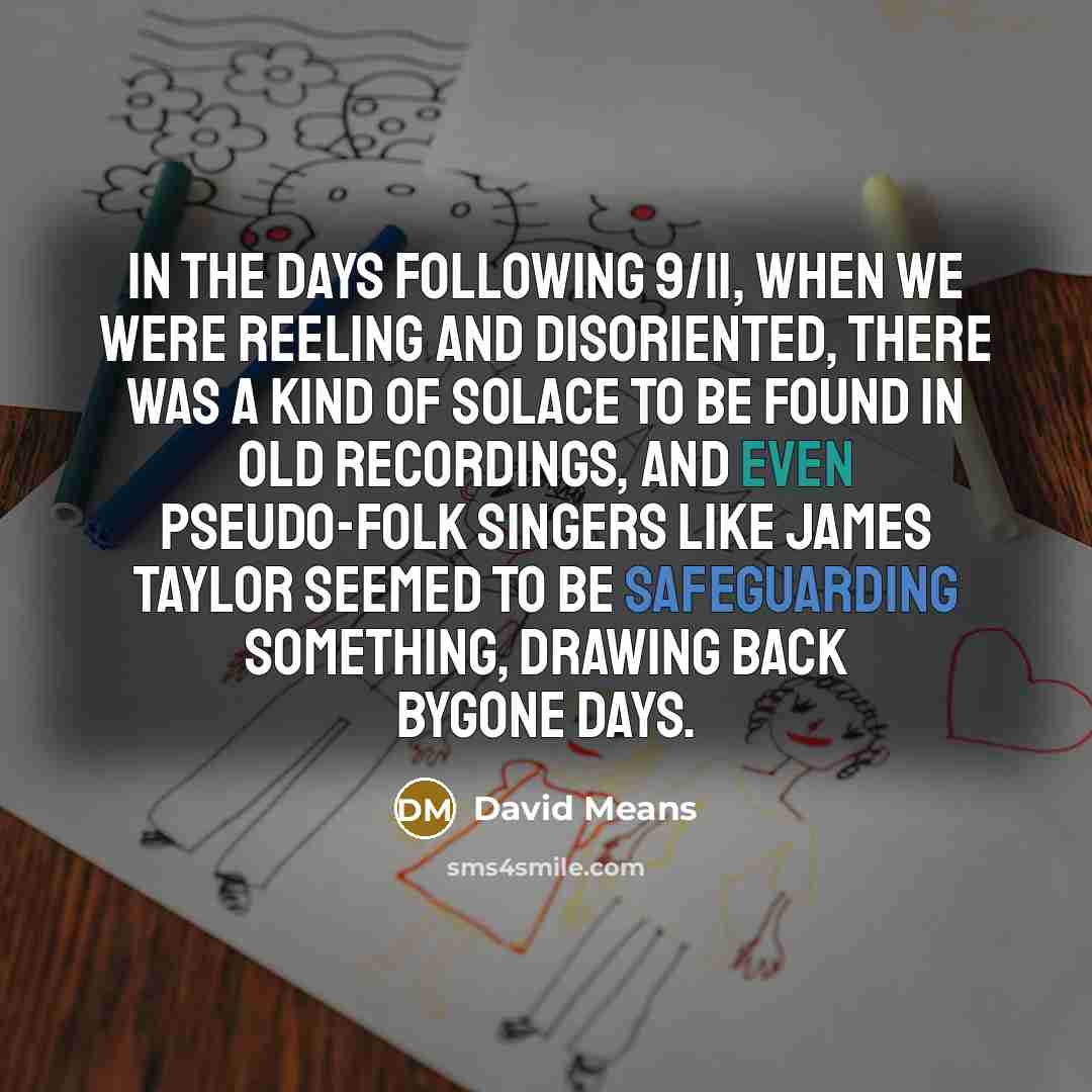 “In the days following 9/11, when we were reeling and disoriented, there was a kind of solace to be found in old recordings, and even pseudo-folk singers like James Taylor seemed to be safeguarding something, drawing back bygone days.” quote by David Means