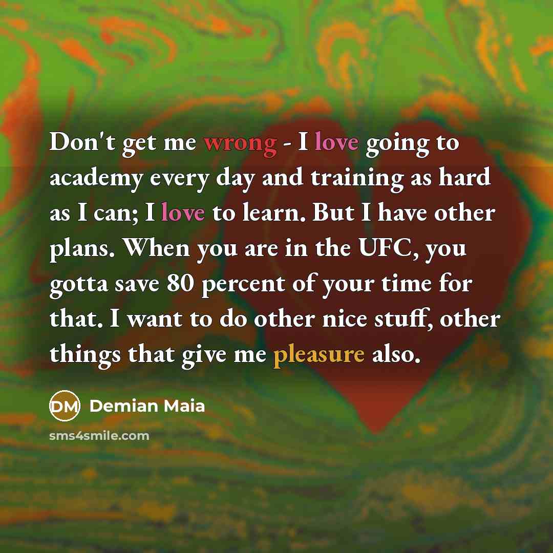 “Don't get me wrong - I love going to academy every day and training as hard as I can; I love to learn. But I have other plans. When you are in the UFC, you gotta save 80 percent of your time for that. I want to do other nice stuff, other things that give me pleasure also.” quote by Demian Maia