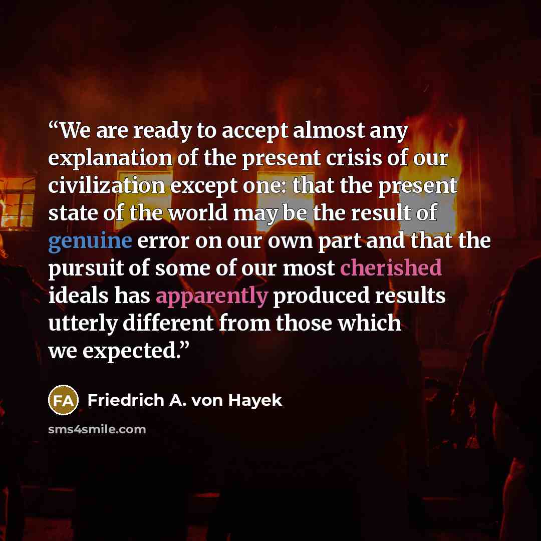 “We are ready to accept almost any explanation of the present crisis of our civilization except one: that the present state of the world may be the result of genuine error on our own part and that the pursuit of some of our most cherished ideals has apparently produced results utterly different…” quote by Friedrich A. von Hayek