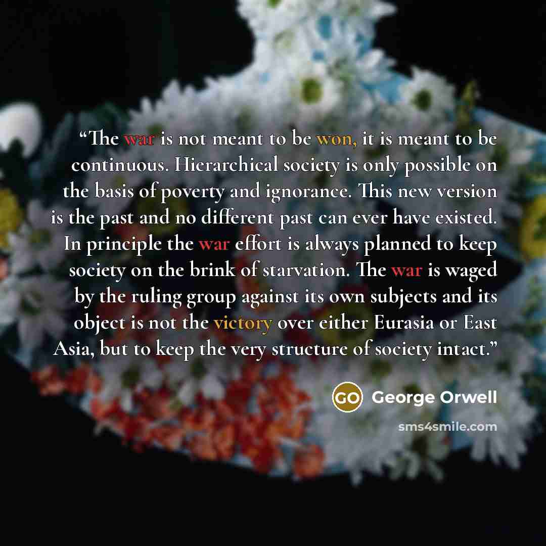 “The war is not meant to be won, it is meant to be continuous. Hierarchical society is only possible on the basis of poverty and ignorance. This new version is the past and no different past can ever have existed. In principle the war effort is always planned to keep society on the brink of…” quote by George Orwell