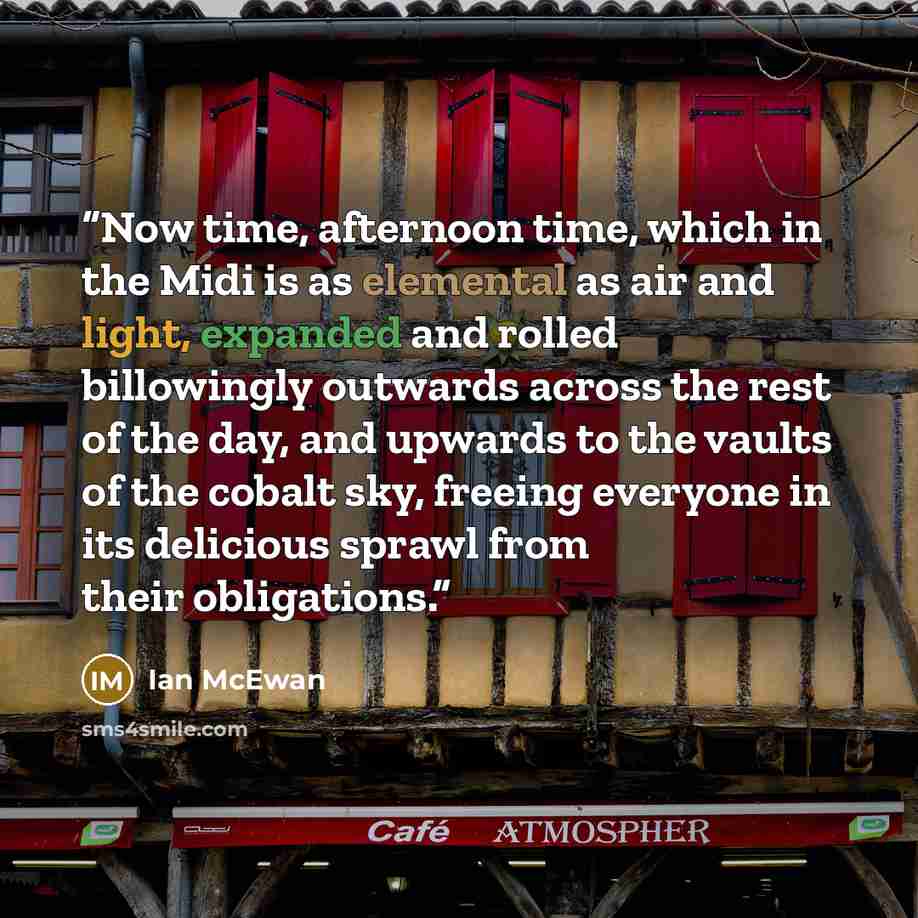 “Now time, afternoon time, which in the Midi is as elemental as air and light, expanded and rolled billowingly outwards across the rest of the day, and upwards to the vaults of the cobalt sky, freeing everyone in its delicious sprawl from their obligations.” quote by Ian McEwan