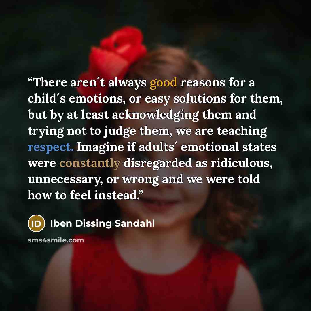 “There aren´t always good reasons for a child´s emotions, or easy solutions for them, but by at least acknowledging them and trying not to judge them, we are teaching respect. Imagine if adults´ emotional states were constantly disregarded as ridiculous, unnecessary, or wrong and we were told how…” quote by Iben Dissing Sandahl