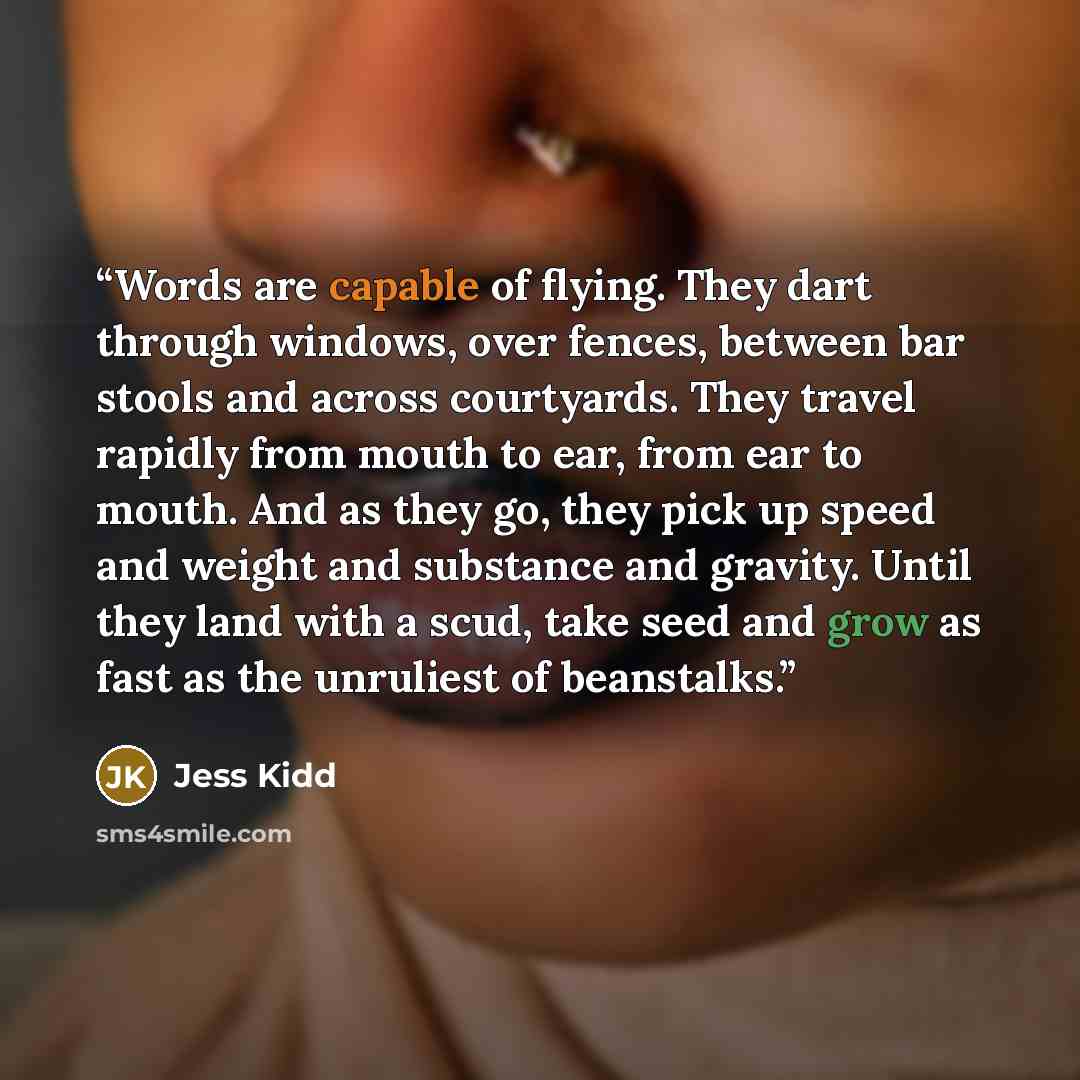 “Words are capable of flying. They dart through windows, over fences, between bar stools and across courtyards. They travel rapidly from mouth to ear, from ear to mouth. And as they go, they pick up speed and weight and substance and gravity. Until they land with a scud, take seed and grow as fast…” quote by Jess Kidd