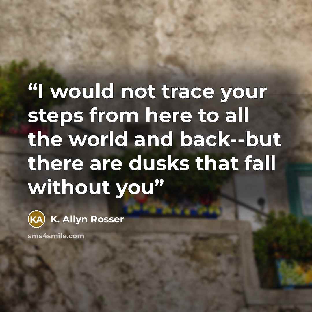 “I would not trace your steps from here to all the world and back--but there are dusks that fall without you” quote by K. Allyn Rosser