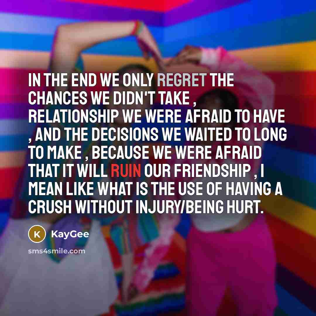 “In the end we only regret the chances we didn't take , relationship we were afraid to have , and the decisions we waited to long to make , because we were afraid that it will ruin our friendship , I mean like what is the use of having a crush without injury/being hurt.” quote by KayGee