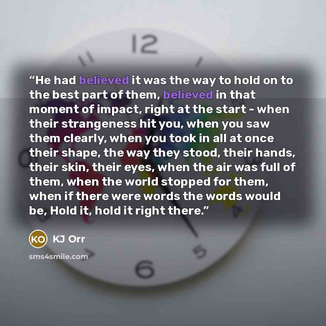 “He had believed it was the way to hold on to the best part of them, believed in that moment of impact, right at the start - when their strangeness hit you, when you saw them clearly, when you took in all at once their shape, the way they stood, their hands, their skin, their eyes, when the air was…” quote by KJ Orr