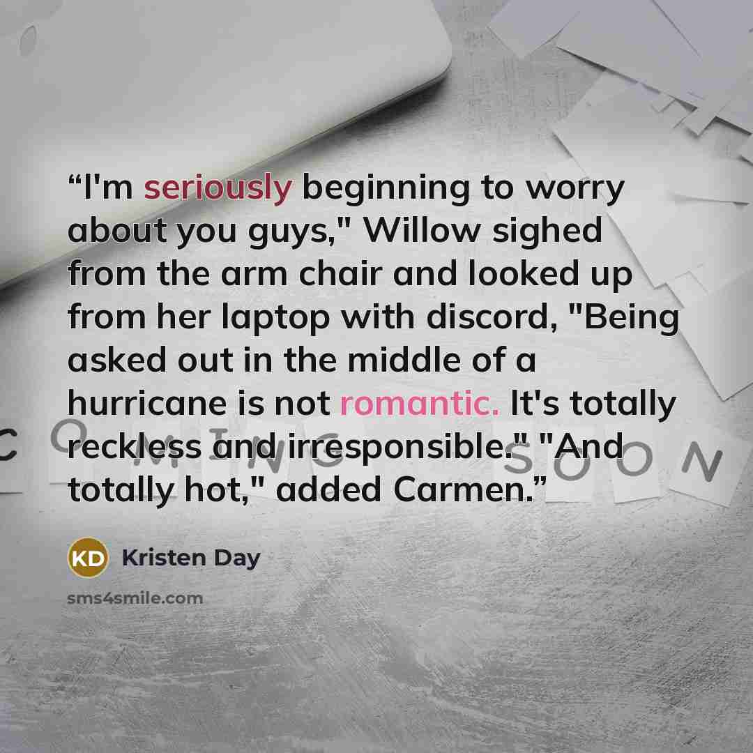 “I'm seriously beginning to worry about you guys," Willow sighed from the arm chair and looked up from her laptop with discord, "Being asked out in the middle of a hurricane is not romantic. It's totally reckless and irresponsible." "And totally hot," added Carmen.” quote by Kristen Day
