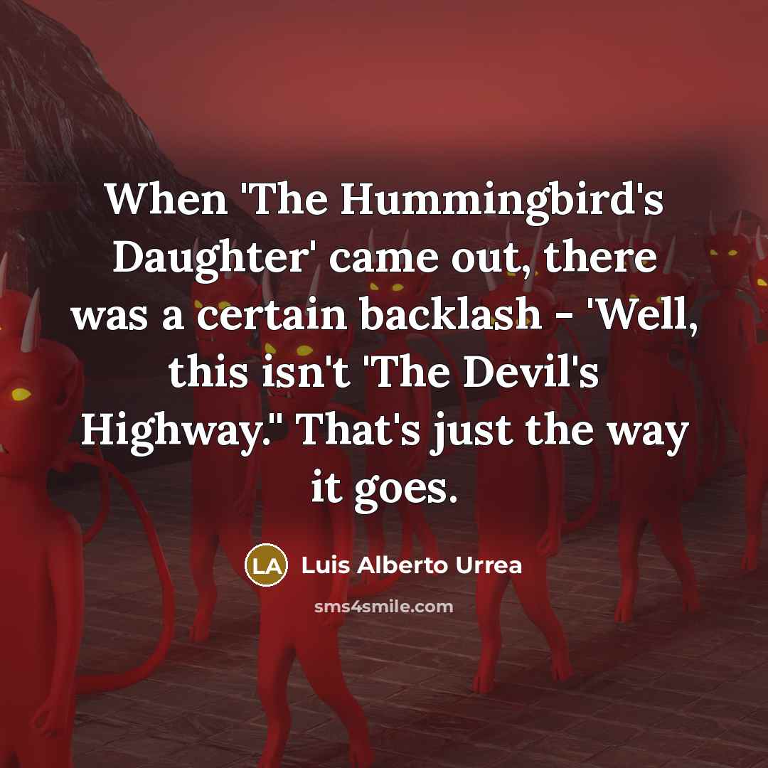 “When 'The Hummingbird's Daughter' came out, there was a certain backlash - 'Well, this isn't 'The Devil's Highway.'' That's just the way it goes.” quote by Luis Alberto Urrea