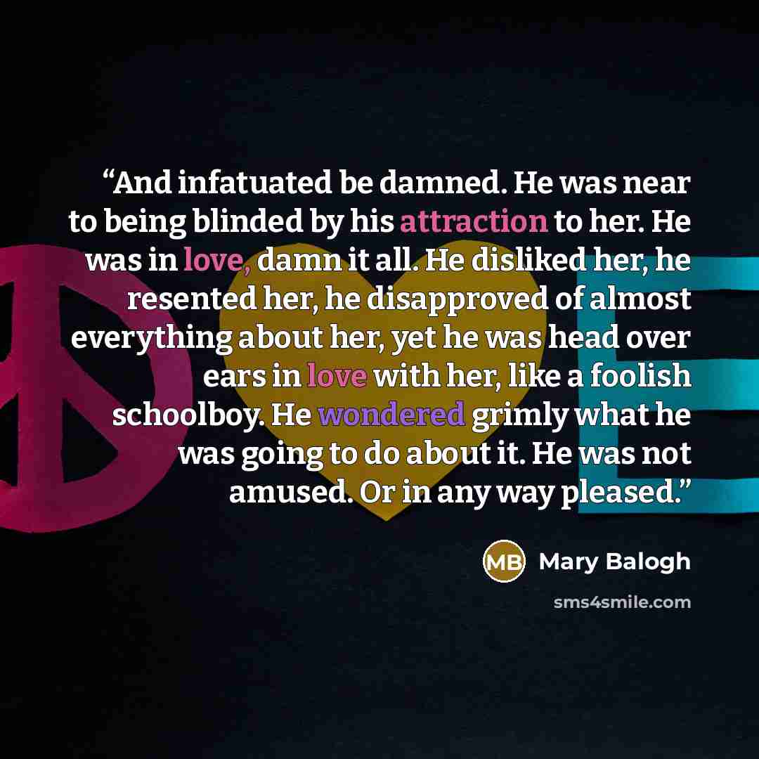 “And infatuated be damned. He was near to being blinded by his attraction to her. He was in love, damn it all. He disliked her, he resented her, he disapproved of almost everything about her, yet he was head over ears in love with her, like a foolish schoolboy. He wondered grimly what he was going…” quote by Mary Balogh