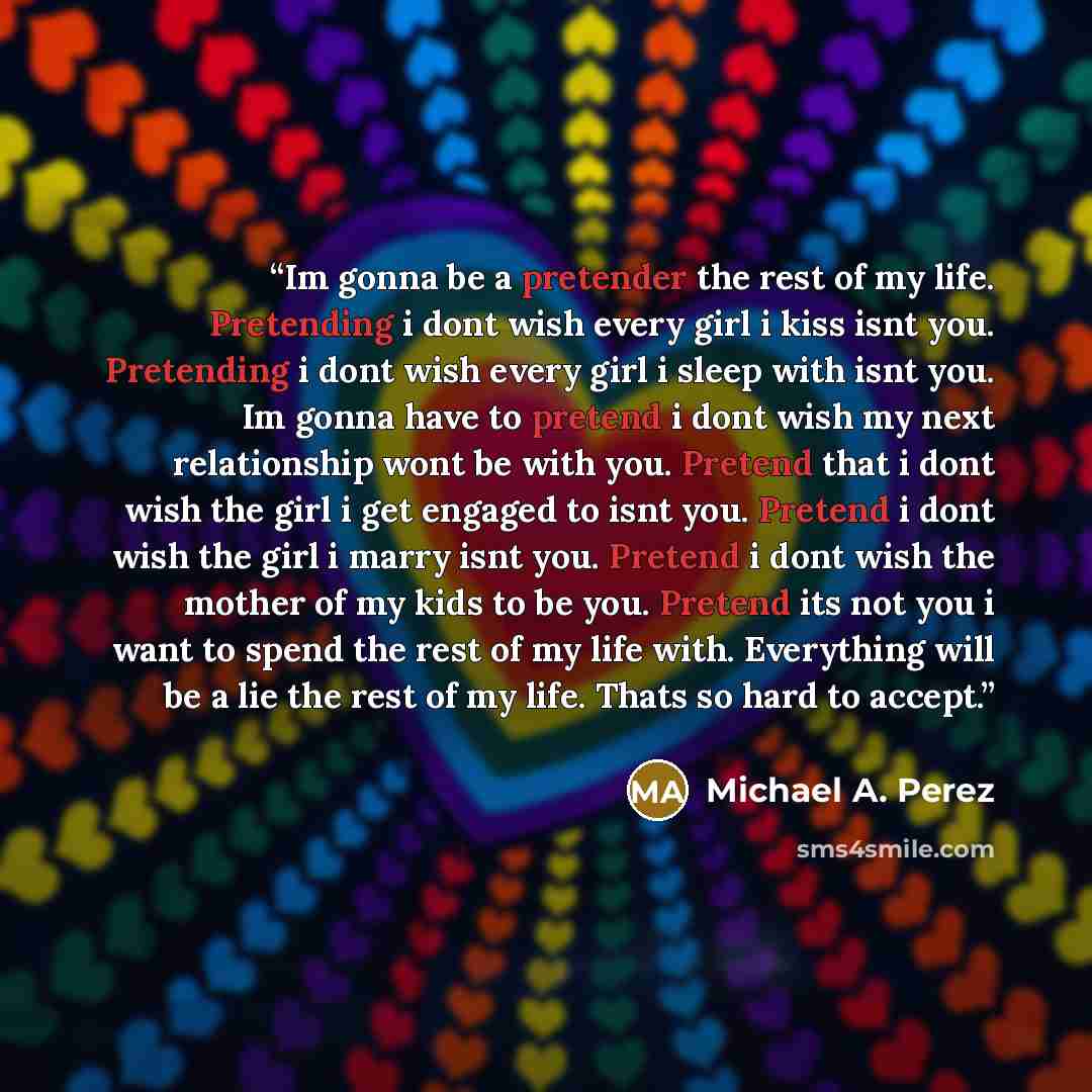 “Im gonna be a pretender the rest of my life. Pretending i dont wish every girl i kiss isnt you. Pretending i dont wish every girl i sleep with isnt you. Im gonna have to pretend i dont wish my next relationship wont be with you. Pretend that i dont wish the girl i get engaged to isnt you. Pretend…” quote by Michael A. Perez