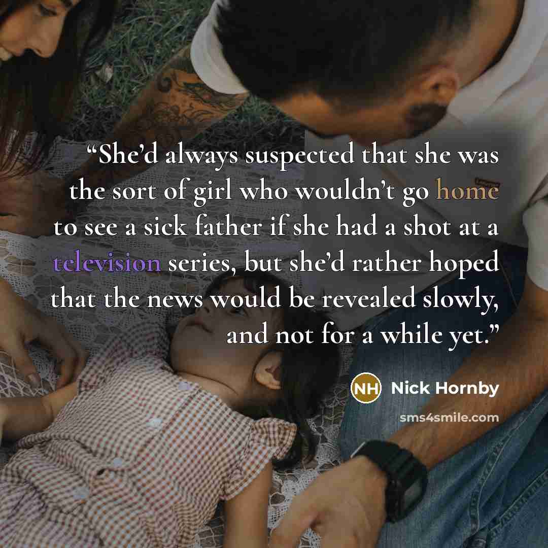 “She’d always suspected that she was the sort of girl who wouldn’t go home to see a sick father if she had a shot at a television series, but she’d rather hoped that the news would be revealed slowly, and not for a while yet.” quote by Nick Hornby