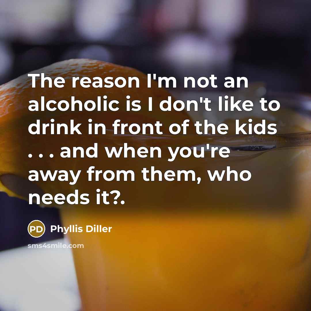 “The reason I'm not an alcoholic is I don't like to drink in front of the kids . . . and when you're away from them, who needs it?.” quote by Phyllis Diller