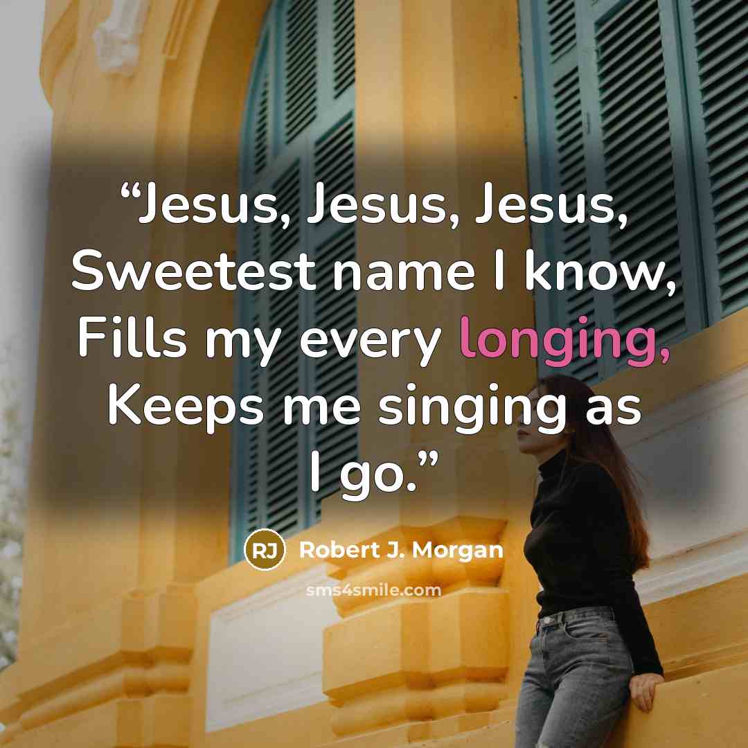 “Jesus, Jesus, Jesus, Sweetest name I know, Fills my every longing, Keeps me singing as I go.” quote by Robert J. Morgan