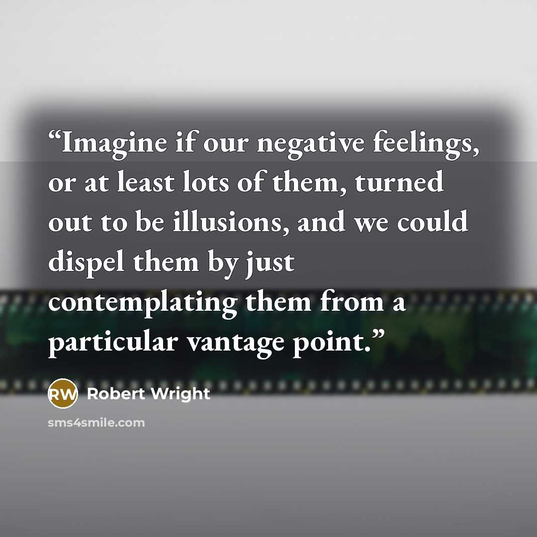 “Imagine if our negative feelings, or at least lots of them, turned out to be illusions, and we could dispel them by just contemplating them from a particular vantage point.” quote by Robert Wright