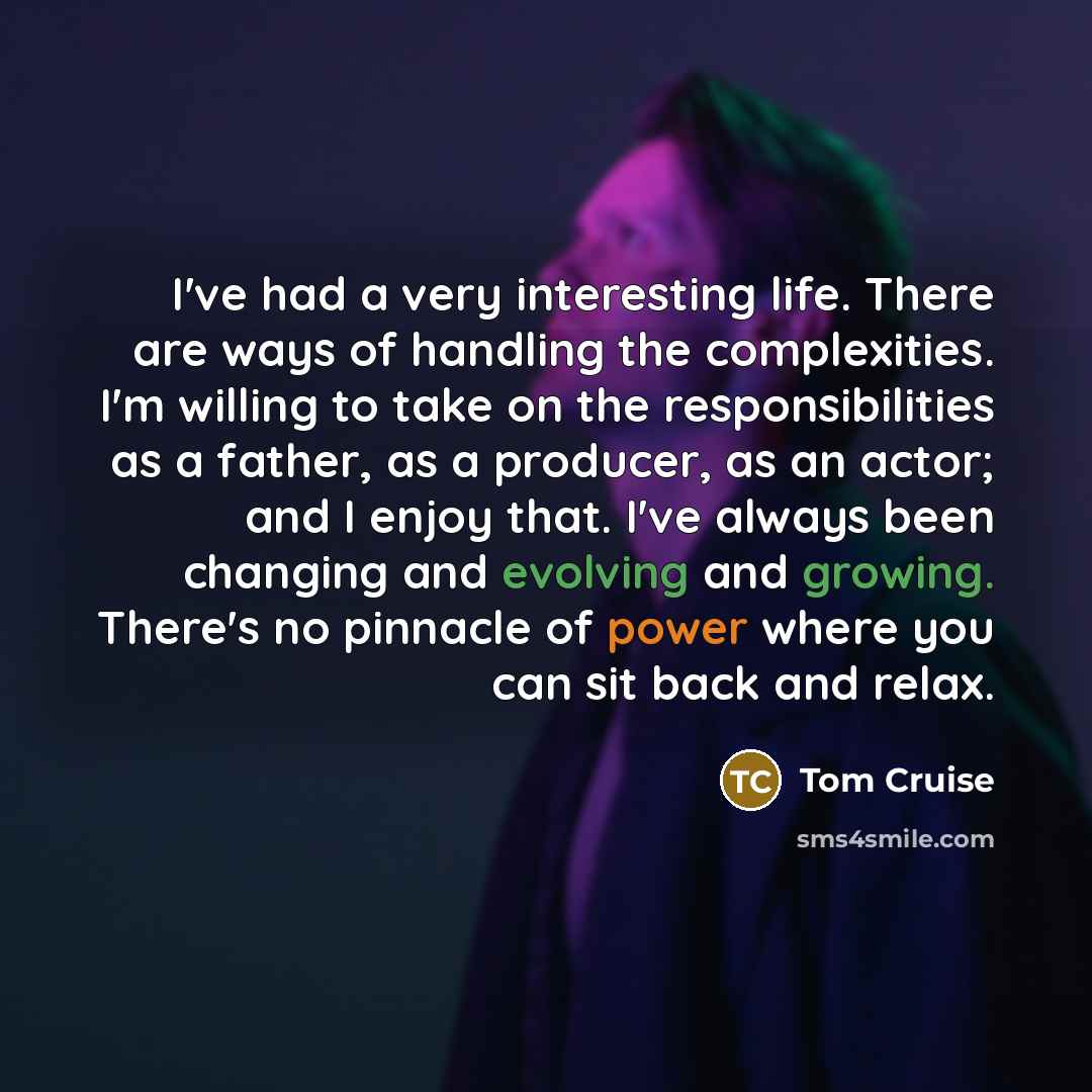 “I've had a very interesting life. There are ways of handling the complexities. I'm willing to take on the responsibilities as a father, as a producer, as an actor; and I enjoy that. I've always been changing and evolving and growing. There's no pinnacle of power where you can sit back and relax.” quote by Tom Cruise