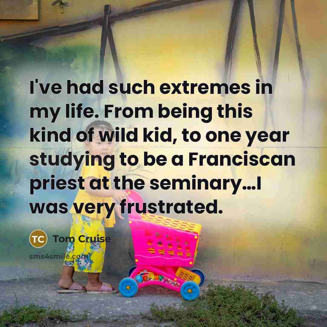 “I've had such extremes in my life. From being this kind of wild kid, to one year studying to be a Franciscan priest at the seminary…I was very frustrated.” quote by Tom Cruise