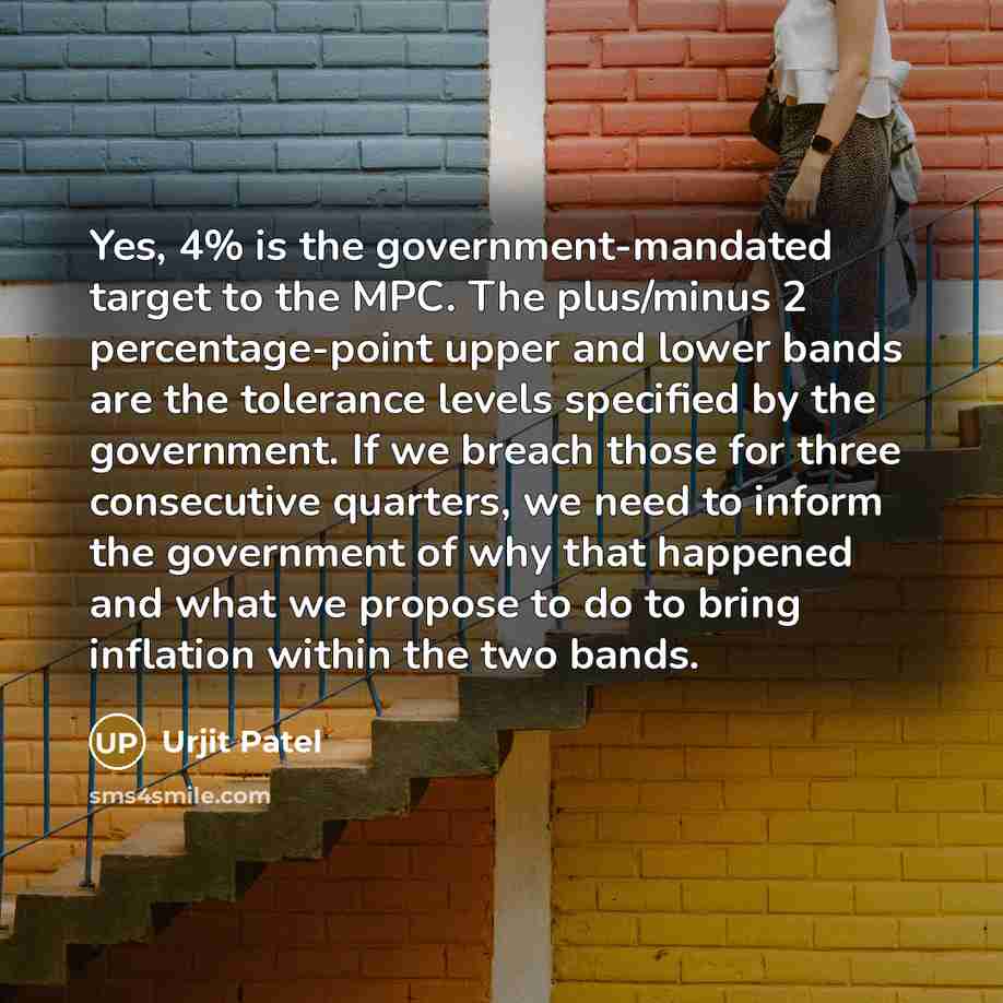 “Yes, 4% is the government-mandated target to the MPC. The plus/minus 2 percentage-point upper and lower bands are the tolerance levels specified by the government. If we breach those for three consecutive quarters, we need to inform the government of why that happened and what we propose to do to…” quote by Urjit Patel