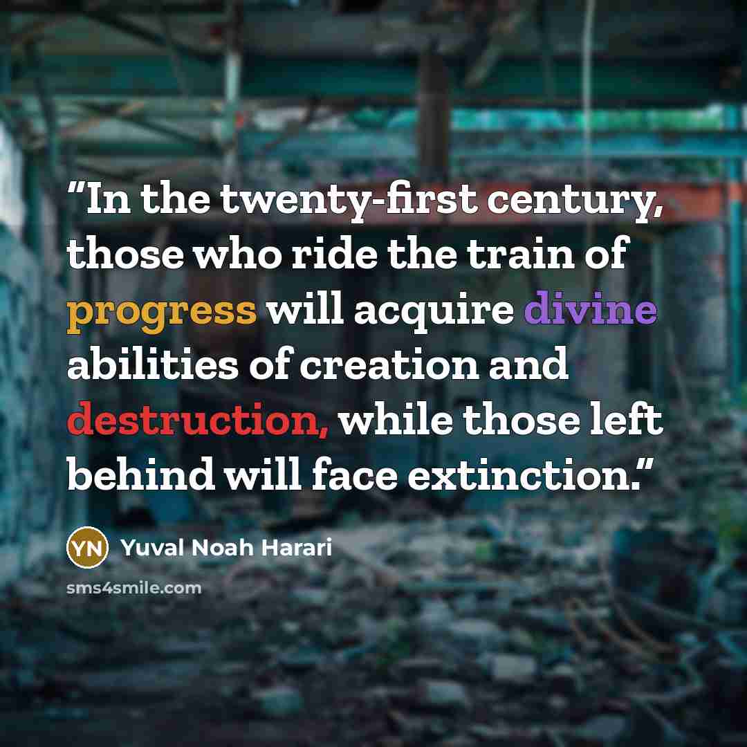 “In the twenty-first century, those who ride the train of progress will acquire divine abilities of creation and destruction, while those left behind will face extinction.” quote by Yuval Noah Harari