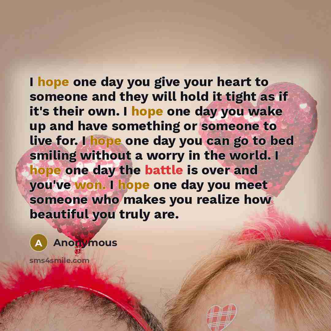 “I hope one day you give your heart to someone and they will hold it tight as if it's their own. I hope one day you wake up and have something or someone to live for. I hope one day you can go to bed smiling without a worry in the world. I hope one day the battle is over and you've won. I hope one…” quote by Anonymous