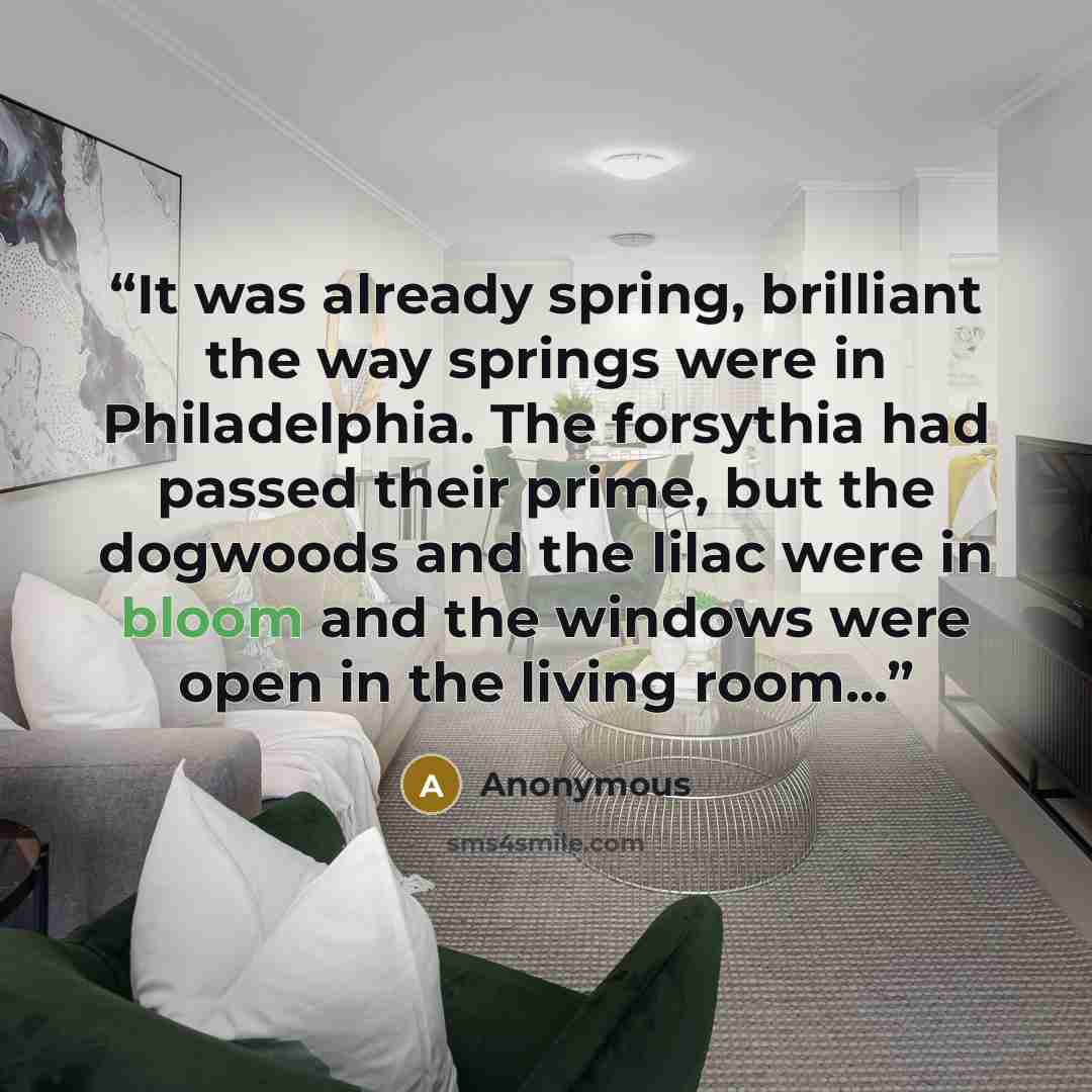 “It was already spring, brilliant the way springs were in Philadelphia. The forsythia had passed their prime, but the dogwoods and the lilac were in bloom and the windows were open in the living room...” quote by Anonymous